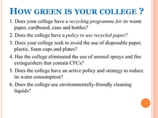 HOW GREEN IS YOUR COLLEGE ?
1. Does your college have a recycling programme for its waste
paper, cardboard, cans and bottles?
2. Does the college have a policy to use recycled paper?
3. Does your college seek to avoid the use of disposable paper,
plastic, foam cups and plates?
4. Has the college eliminated the use of aerosol sprays and fire
extinguishers that contain CFCs?
5. Does the college have an active policy and strategy to reduce
its water consumption?
6. Does the college use environmentally-friendly cleaning
liquids?
 