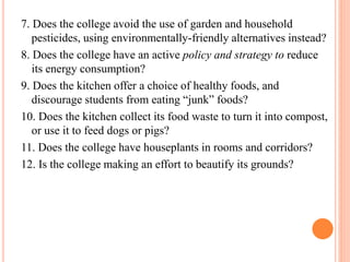 7. Does the college avoid the use of garden and household
pesticides, using environmentally-friendly alternatives instead?
8. Does the college have an active policy and strategy to reduce
its energy consumption?
9. Does the kitchen offer a choice of healthy foods, and
discourage students from eating “junk” foods?
10. Does the kitchen collect its food waste to turn it into compost,
or use it to feed dogs or pigs?
11. Does the college have houseplants in rooms and corridors?
12. Is the college making an effort to beautify its grounds?
 
