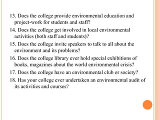 13. Does the college provide environmental education and
project-work for students and staff?
14. Does the college get involved in local environmental
activities (both staff and students)?
15. Does the college invite speakers to talk to all about the
environment and its problems?
16. Does the college library ever hold special exhibitions of
books, magazines about the world environmental crisis?
17. Does the college have an environmental club or society?
18. Has your college ever undertaken an environmental audit of
its activities and courses?
 