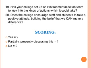 19. Has your college set up an Environmental action team
to look into the kinds of actions which it could take?
20. Does the college encourage staff and students to take a
positive attitude, building the belief that we CAN make a
difference?
SCORING:
 Yes = 2
 Partially, presently discussing this = 1
 No = 0
 