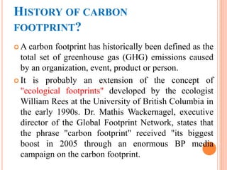 HISTORY OF CARBON
FOOTPRINT?
 A carbon footprint has historically been defined as the
total set of greenhouse gas (GHG) emissions caused
by an organization, event, product or person.
 It is probably an extension of the concept of
"ecological footprints" developed by the ecologist
William Rees at the University of British Columbia in
the early 1990s. Dr. Mathis Wackernagel, executive
director of the Global Footprint Network, states that
the phrase "carbon footprint" received "its biggest
boost in 2005 through an enormous BP media
campaign on the carbon footprint.
 