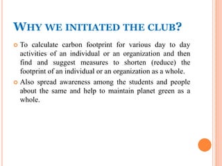 WHY WE INITIATED THE CLUB?
 To calculate carbon footprint for various day to day
activities of an individual or an organization and then
find and suggest measures to shorten (reduce) the
footprint of an individual or an organization as a whole.
 Also spread awareness among the students and people
about the same and help to maintain planet green as a
whole.
 