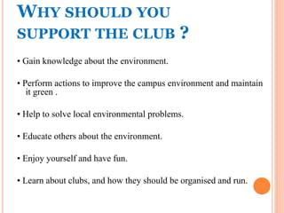 WHY SHOULD YOU
SUPPORT THE CLUB ?
• Gain knowledge about the environment.
• Perform actions to improve the campus environment and maintain
it green .
• Help to solve local environmental problems.
• Educate others about the environment.
• Enjoy yourself and have fun.
• Learn about clubs, and how they should be organised and run.
 
