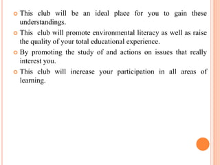  This club will be an ideal place for you to gain these
understandings.
 This club will promote environmental literacy as well as raise
the quality of your total educational experience.
 By promoting the study of and actions on issues that really
interest you.
 This club will increase your participation in all areas of
learning.
 