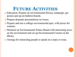 FUTURE ACTIVITIES
 Education: Prepare an environmental literacy campaign: get
posters put up on bulletin boards.
 Prepare dramatic presentations on issues.
 Prepare and run a college environmental quiz, with prizes for
winners.
 Maintain an Environmental Notice Board with interesting news
on the environment and set up Environmental Corners in the
library.
 Arrange for interesting people to speak on a topic or issue.
 