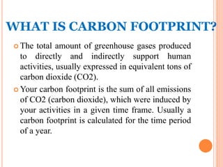 WHAT IS CARBON FOOTPRINT?
 The total amount of greenhouse gases produced
to directly and indirectly support human
activities, usually expressed in equivalent tons of
carbon dioxide (CO2).
 Your carbon footprint is the sum of all emissions
of CO2 (carbon dioxide), which were induced by
your activities in a given time frame. Usually a
carbon footprint is calculated for the time period
of a year.
 