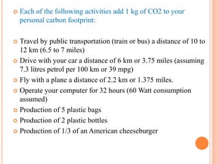  Each of the following activities add 1 kg of CO2 to your
personal carbon footprint:
 Travel by public transportation (train or bus) a distance of 10 to
12 km (6.5 to 7 miles)
 Drive with your car a distance of 6 km or 3.75 miles (assuming
7.3 litres petrol per 100 km or 39 mpg)
 Fly with a plane a distance of 2.2 km or 1.375 miles.
 Operate your computer for 32 hours (60 Watt consumption
assumed)
 Production of 5 plastic bags
 Production of 2 plastic bottles
 Production of 1/3 of an American cheeseburger
 