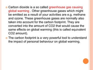  Carbon dioxide is a so called greenhouse gas causing
global warming . Other greenhouse gases which might
be emitted as a result of your activities are e.g. methane
and ozone. These greenhouse gases are normally also
taken into account for the carbon footprint. They are
converted into the amount of CO2 that would cause the
same effects on global warming (this is called equivalent
CO2 amount).
 The carbon footprint is a very powerful tool to understand
the impact of personal behaviour on global warming.
 