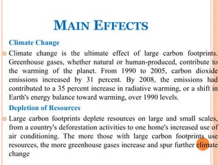 MAIN EFFECTS
Climate Change
 Climate change is the ultimate effect of large carbon footprints.
Greenhouse gases, whether natural or human-produced, contribute to
the warming of the planet. From 1990 to 2005, carbon dioxide
emissions increased by 31 percent. By 2008, the emissions had
contributed to a 35 percent increase in radiative warming, or a shift in
Earth's energy balance toward warming, over 1990 levels.
Depletion of Resources
 Large carbon footprints deplete resources on large and small scales,
from a country's deforestation activities to one home's increased use of
air conditioning. The more those with large carbon footprints use
resources, the more greenhouse gases increase and spur further climate
change
 