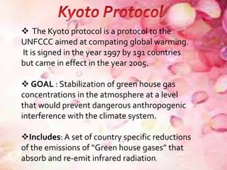  The Kyoto protocol is a protocol to the
UNFCCC aimed at compating global warming.
It is signed in the year 1997 by 191 countries
but came in effect in the year 2005.
 GOAL : Stabilization of green house gas
concentrations in the atmosphere at a level
that would prevent dangerous anthropogenic
interference with the climate system.
Includes: A set of country specific reductions
of the emissions of “Green house gases” that
absorb and re-emit infrared radiation.
 