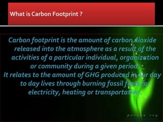 Carbon footprint is the amount of carbon dioxide
released into the atmosphere as a result of the
activities of a particular individual, organization
or community during a given period.
It relates to the amount of GHG produced in our day
to day lives through burning fossil fuels for
electricity, heating or transportation.
 