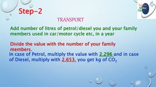 Step-2
TRANSPORT
Add number of litres of petrol/diesel you and your family
members used in car/motor cycle etc, in a year
Divide the value with the number of your family
members.
In case of Petrol, multiply the value with 2.296 and in case
of Diesel, multiply with 2.653. you get kg of CO2
 