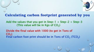 Calculating carbon footprint generated by you
Add the values that you got in Step-1 + Step-2 + Step-3
(This value will be in Kgs of CO2)
Divide the final value with 1000 (to get in Tons of
CO2)
Final carbon foot print should be in Tons of CO2 (TCO2)
 