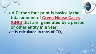 A Carbon foot print is basically the
total amount of Green House Gases
(GHG) that are generated by a person
or other entity in a year.
It is calculated in tons of CO2
 