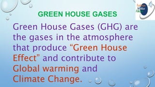 GREEN HOUSE GASES
Green House Gases (GHG) are
the gases in the atmosphere
that produce “Green House
Effect” and contribute to
Global warming and
Climate Change.
 