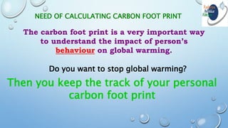 NEED OF CALCULATING CARBON FOOT PRINT
The carbon foot print is a very important way
to understand the impact of person’s
behaviour on global warming.
Do you want to stop global warming?
Then you keep the track of your personal
carbon foot print
 