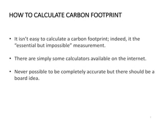 HOW TO CALCULATE CARBON FOOTPRINT
7
• It isn’t easy to calculate a carbon footprint; indeed, it the
“essential but impossi...