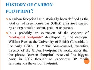 HISTORY OF CARBON
FOOTPRINT?
 A carbon footprint has historically been defined as the
total set of greenhouse gas (GHG) emissions caused
by an organization, event, product or person.
 It is probably an extension of the concept of
"ecological footprints" developed by the ecologist
William Rees at the University of British Columbia in
the early 1990s. Dr. Mathis Wackernagel, executive
director of the Global Footprint Network, states that
the phrase "carbon footprint" received "its biggest
boost in 2005 through an enormous BP media
campaign on the carbon footprint.
 