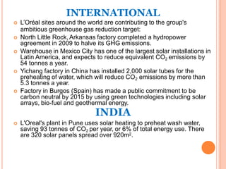 INTERNATIONAL
 L’Oréal sites around the world are contributing to the group's
ambitious greenhouse gas reduction target:
 North Little Rock,Arkansas factory completed a hydropower
agreement in 2009 to halve its GHG emissions.
 Warehouse in Mexico City has one of the largest solar installations in
Latin America, and expects to reduce equivalent CO2 emissions by
54 tonnes a year.
 Yichang factory in China has installed 2,000 solar tubes for the
preheating of water, which will reduce CO2 emissions by more than
5.3 tonnes a year.
 Factory in Burgos (Spain) has made a public commitment to be
carbon neutral by 2015 by using green technologies including solar
arrays, bio-fuel and geothermal energy.
INDIA
 L'Oreal's plant in Pune uses solar heating to preheat wash water,
saving 93 tonnes of CO2 per year, or 6% of total energy use. There
are 320 solar panels spread over 920m2.
 