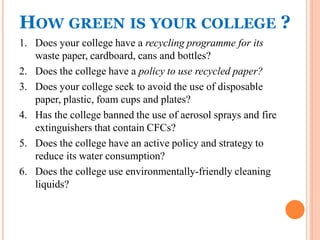 HOW GREEN IS YOUR COLLEGE ?
1. Does your college have a recycling programme for its
waste paper, cardboard, cans and bottles?
2. Does the college have a policy to use recycled paper?
3. Does your college seek to avoid the use of disposable
paper, plastic, foam cups and plates?
4. Has the college banned the use of aerosol sprays and fire
extinguishers that contain CFCs?
5. Does the college have an active policy and strategy to
reduce its water consumption?
6. Does the college use environmentally-friendly cleaning
liquids?
 