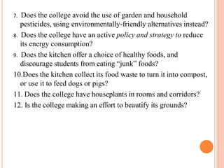 7. Does the college avoid the use of garden and household
pesticides, using environmentally-friendly alternatives instead?
8. Does the college have an active policy and strategy to reduce
its energy consumption?
9. Does the kitchen offer a choice of healthy foods, and
discourage students from eating “junk” foods?
10.Does the kitchen collect its food waste to turn it into compost,
or use it to feed dogs or pigs?
11. Does the college have houseplants in rooms and corridors?
12. Is the college making an effort to beautify its grounds?
 