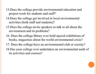 13.Does the college provide environmental education and
project-work for students and staff?
14.Does the college get involved in local environmental
activities (both staff and students)?
15.Does the college invite speakers to talk to all about the
environment and its problems?
16. Does the college library ever hold special exhibitions of
books, magazines about the world environmental crisis?
17. Does the college have an environmental club or society?
18.Has your college ever undertaken an environmental audit of
its activities and courses?
 