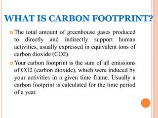 WHAT IS CARBON FOOTPRINT?
 The total amount of greenhouse gases produced
to directly and indirectly support human
activities, usually expressed in equivalent tons of
carbon dioxide (CO2).
 Your carbon footprint is the sum of all emissions
of CO2 (carbon dioxide), which were induced by
your activities in a given time frame. Usually a
carbon footprint is calculated for the time period
of a year.
 