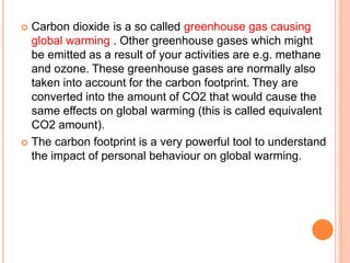  Carbon dioxide is a so called greenhouse gas causing
global warming . Other greenhouse gases which might
be emitted as a result of your activities are e.g. methane
and ozone. These greenhouse gases are normally also
taken into account for the carbon footprint. They are
converted into the amount of CO2 that would cause the
same effects on global warming (this is called equivalent
CO2 amount).
 The carbon footprint is a very powerful tool to understand
the impact of personal behaviour on global warming.
 