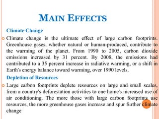 MAIN EFFECTS
Climate Change
 Climate change is the ultimate effect of large carbon footprints.
Greenhouse gases, whether natural or human-produced, contribute to
the warming of the planet. From 1990 to 2005, carbon dioxide
emissions increased by 31 percent. By 2008, the emissions had
contributed to a 35 percent increase in radiative warming, or a shift in
Earth's energy balance toward warming, over 1990 levels.
Depletion of Resources
 Large carbon footprints deplete resources on large and small scales,
from a country's deforestation activities to one home's increased use of
air conditioning. The more those with large carbon footprints use
resources, the more greenhouse gases increase and spur further climate
change
 