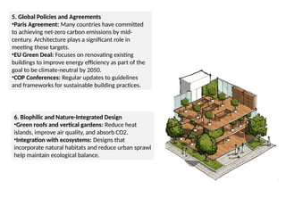 5. Global Policies and Agreements
•Paris Agreement: Many countries have committed
to achieving net-zero carbon emissions by mid-
century. Architecture plays a significant role in
meeting these targets.
•EU Green Deal: Focuses on renovating existing
buildings to improve energy efficiency as part of the
goal to be climate-neutral by 2050.
•COP Conferences: Regular updates to guidelines
and frameworks for sustainable building practices.
6. Biophilic and Nature-Integrated Design
•Green roofs and vertical gardens: Reduce heat
islands, improve air quality, and absorb CO2.
•Integration with ecosystems: Designs that
incorporate natural habitats and reduce urban sprawl
help maintain ecological balance.
 