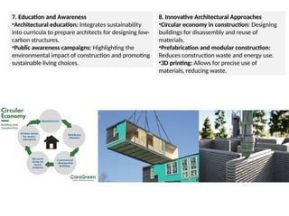 7. Education and Awareness
•Architectural education: Integrates sustainability
into curricula to prepare architects for designing low-
carbon structures.
•Public awareness campaigns: Highlighting the
environmental impact of construction and promoting
sustainable living choices.
8. Innovative Architectural Approaches
•Circular economy in construction: Designing
buildings for disassembly and reuse of
materials.
•Prefabrication and modular construction:
Reduces construction waste and energy use.
•3D printing: Allows for precise use of
materials, reducing waste.
 