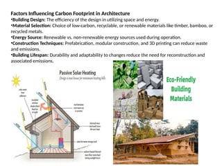 Factors Influencing Carbon Footprint in Architecture
•Building Design: The efficiency of the design in utilizing space and energy.
•Material Selection: Choice of low-carbon, recyclable, or renewable materials like timber, bamboo, or
recycled metals.
•Energy Source: Renewable vs. non-renewable energy sources used during operation.
•Construction Techniques: Prefabrication, modular construction, and 3D printing can reduce waste
and emissions.
•Building Lifespan: Durability and adaptability to changes reduce the need for reconstruction and
associated emissions.
 