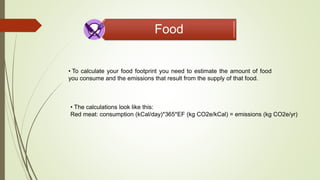 Food
• To calculate your food footprint you need to estimate the amount of food
you consume and the emissions that result from the supply of that food.
• The calculations look like this:
Red meat: consumption (kCal/day)*365*EF (kg CO2e/kCal) = emissions (kg CO2e/yr)
 