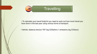 Travelling
• To calculate your travel footprint you need to work out how much travel you
have done in the last year using various forms of transport.
• Vehicle: distance (km/yr) /*EF (kg CO2e/km) = emissions (kg CO2e/yr)
 