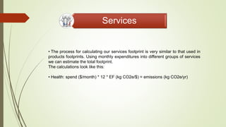 Services
• The process for calculating our services footprint is very similar to that used in
products footprints. Using monthly expenditures into different groups of services
we can estimate the total footprint.
The calculations look like this:
• Health: spend ($/month) * 12 * EF (kg CO2e/$) = emissions (kg CO2e/yr)
 