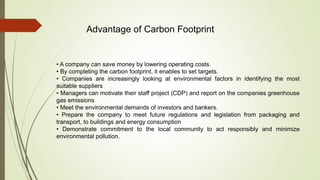 Advantage of Carbon Footprint
• A company can save money by lowering operating costs.
• By completing the carbon footprint, it enables to set targets.
• Companies are increasingly looking at environmental factors in identifying the most
suitable suppliers
• Managers can motivate their staff project (CDP) and report on the companies greenhouse
gas emissions
• Meet the environmental demands of investors and bankers.
• Prepare the company to meet future regulations and legislation from packaging and
transport, to buildings and energy consumption
• Demonstrate commitment to the local community to act responsibly and minimize
environmental pollution.
 