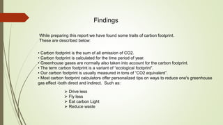 Findings
While preparing this report we have found some traits of carbon footprint.
These are described below:
• Carbon footprint is the sum of all emission of CO2.
• Carbon footprint is calculated for the time period of year.
• Greenhouse gases are normally also taken into account for the carbon footprint.
• The term carbon footprint is a variant of “ecological footprint”.
• Our carbon footprint is usually measured in tons of “CO2 equivalent”.
• Most carbon footprint calculators offer personalized tips on ways to reduce one's greenhouse
gas effect -both direct and indirect. Such as:
 Drive less
 Fly less
 Eat carbon Light
 Reduce waste
 