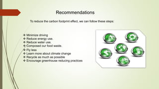 Recommendations
 Minimize driving
 Reduce energy use.
 Reduce water use.
 Composed our food waste.
 Fly less
 Learn more about climate change
 Recycle as much as possible
 Encourage greenhouse reducing practices
To reduce the carbon footprint effect, we can follow these steps:
 