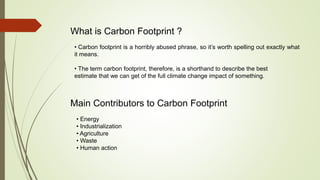 What is Carbon Footprint ?
• Carbon footprint is a horribly abused phrase, so it’s worth spelling out exactly what
it means.
• The term carbon footprint, therefore, is a shorthand to describe the best
estimate that we can get of the full climate change impact of something.
Main Contributors to Carbon Footprint
• Energy
• Industrialization
• Agriculture
• Waste
• Human action
 