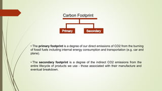 Carbon Footprint
• The primary footprint is a degree of our direct emissions of CO2 from the burning
of fossil fuels including internal energy consumption and transportation (e.g. car and
plane).
• The secondary footprint is a degree of the indirect CO2 emissions from the
entire lifecycle of products we use - those associated with their manufacture and
eventual breakdown.
 