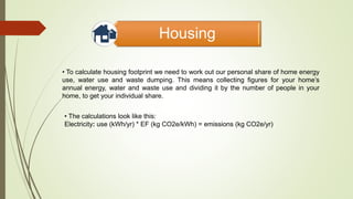 Housing
• To calculate housing footprint we need to work out our personal share of home energy
use, water use and waste dumping. This means collecting figures for your home’s
annual energy, water and waste use and dividing it by the number of people in your
home, to get your individual share.
• The calculations look like this:
Electricity: use (kWh/yr) * EF (kg CO2e/kWh) = emissions (kg CO2e/yr)
 