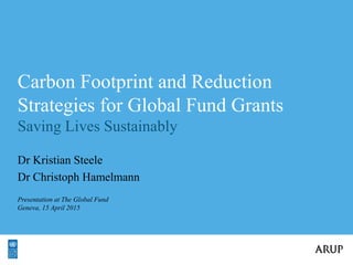 v
Carbon Footprint and Reduction
Strategies for Global Fund Grants
Saving Lives Sustainably
Dr Kristian Steele
Dr Christoph Hamelmann
Presentation at The Global Fund
Geneva, 15 April 2015
 