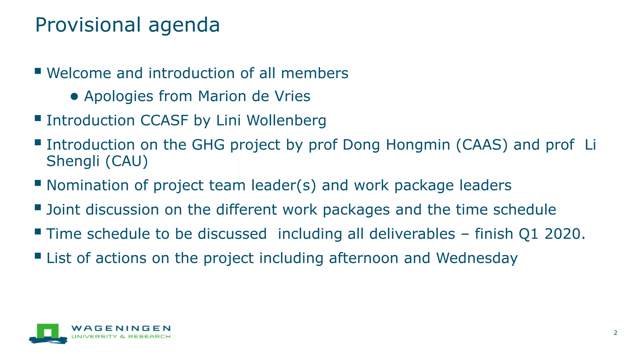 Provisional agenda
 Welcome and introduction of all members
● Apologies from Marion de Vries
 Introduction CCASF by Lini Wollenberg
 Introduction on the GHG project by prof Dong Hongmin (CAAS) and prof Li
Shengli (CAU)
 Nomination of project team leader(s) and work package leaders
 Joint discussion on the different work packages and the time schedule
 Time schedule to be discussed including all deliverables – finish Q1 2020.
 List of actions on the project including afternoon and Wednesday
2
 