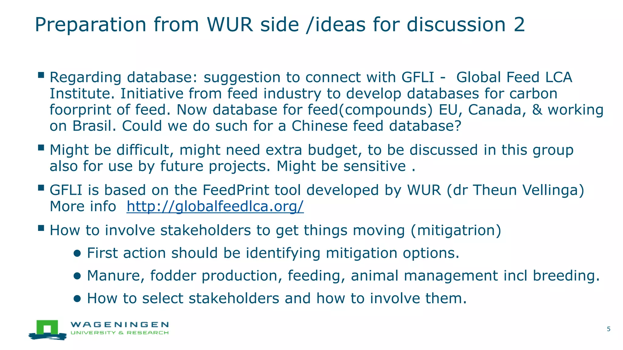 Preparation from WUR side /ideas for discussion 2
 Regarding database: suggestion to connect with GFLI - Global Feed LCA
Institute. Initiative from feed industry to develop databases for carbon
foorprint of feed. Now database for feed(compounds) EU, Canada, & working
on Brasil. Could we do such for a Chinese feed database?
 Might be difficult, might need extra budget, to be discussed in this group
also for use by future projects. Might be sensitive .
 GFLI is based on the FeedPrint tool developed by WUR (dr Theun Vellinga)
More info http://globalfeedlca.org/
 How to involve stakeholders to get things moving (mitigatrion)
● First action should be identifying mitigation options.
● Manure, fodder production, feeding, animal management incl breeding.
● How to select stakeholders and how to involve them.
5
 
