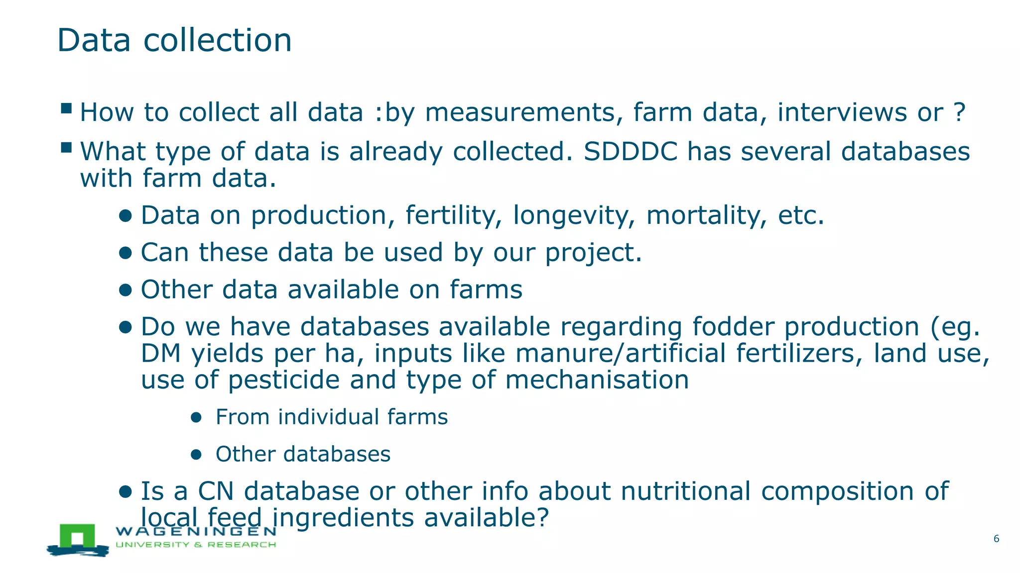 Data collection
How to collect all data :by measurements, farm data, interviews or ?
What type of data is already collected. SDDDC has several databases
with farm data.
● Data on production, fertility, longevity, mortality, etc.
● Can these data be used by our project.
● Other data available on farms
● Do we have databases available regarding fodder production (eg.
DM yields per ha, inputs like manure/artificial fertilizers, land use,
use of pesticide and type of mechanisation
● From individual farms
● Other databases
● Is a CN database or other info about nutritional composition of
local feed ingredients available?
6
 