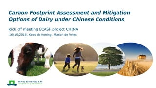 Carbon Footprint Assessment and Mitigation
Options of Dairy under Chinese Conditions
Kick off meeting CCASF project CHINA
16/10/2018, Kees de Koning, Marion de Vries
 