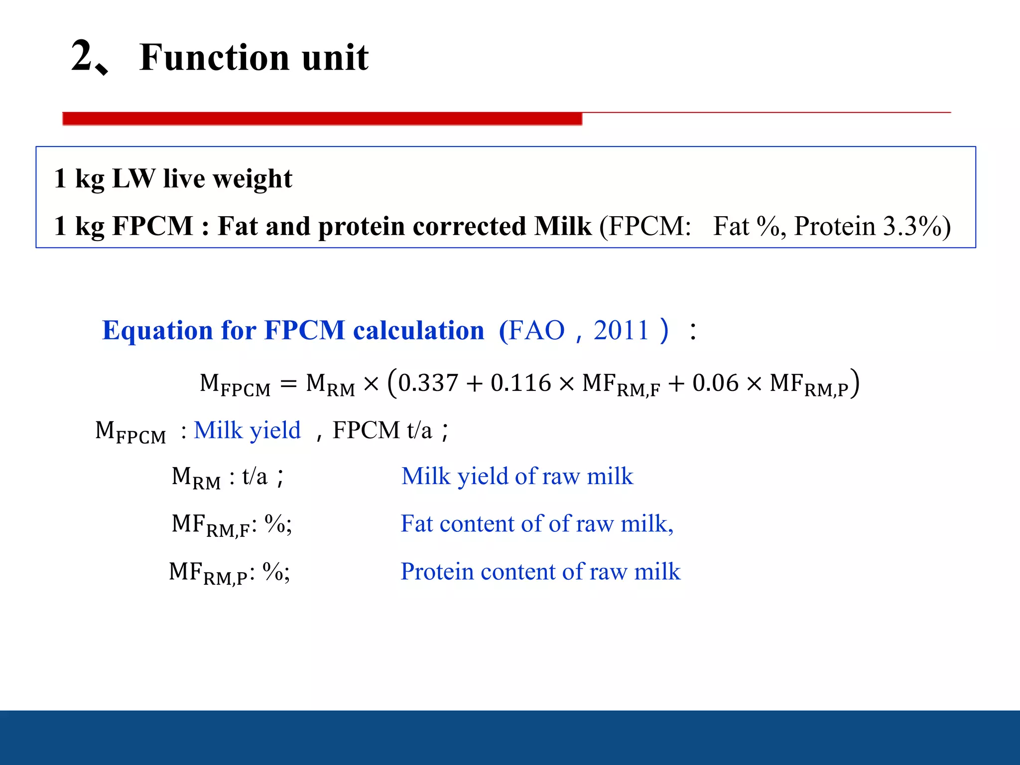 2、Function unit
1 kg LW live weight
1 kg FPCM : Fat and protein corrected Milk (FPCM: Fat %, Protein 3.3%)
Equation for FPCM calculation (FAO，2011）：
MFPCM = MRM × 0.337 + 0.116 × MFRM,F + 0.06 × MFRM,P
MFPCM : Milk yield ，FPCM t/a；
MRM : t/a； Milk yield of raw milk
MFRM,F: %; Fat content of of raw milk,
MFRM,P: %; Protein content of raw milk
 