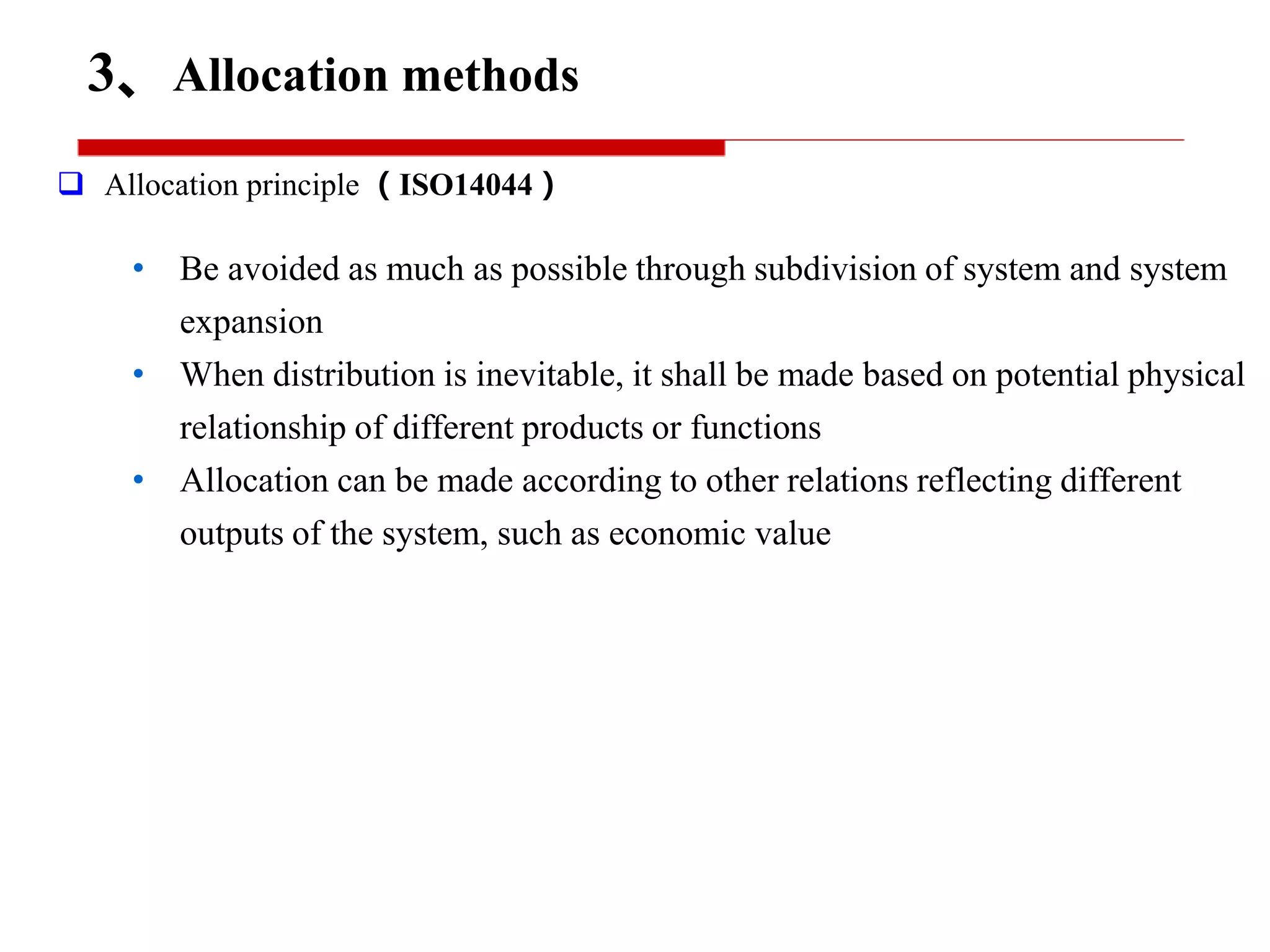 3、Allocation methods
 Allocation principle （ISO14044）
• Be avoided as much as possible through subdivision of system and system
expansion
• When distribution is inevitable, it shall be made based on potential physical
relationship of different products or functions
• Allocation can be made according to other relations reflecting different
outputs of the system, such as economic value
 