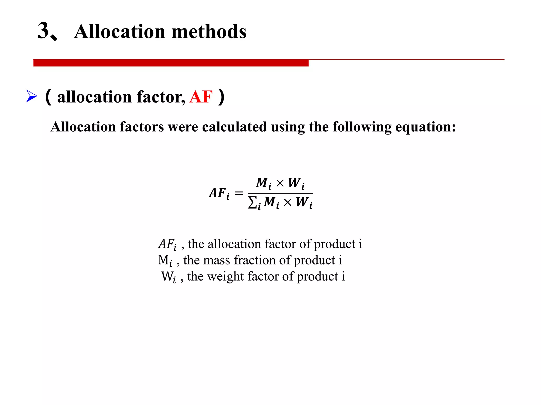 （allocation factor, AF）
Allocation factors were calculated using the following equation:
𝑨𝑭𝒊 =
𝑴𝒊 × 𝑾𝒊
𝒊 𝑴𝒊 × 𝑾𝒊
𝐴𝐹𝑖 , the allocation factor of product i
M𝑖 , the mass fraction of product i
W𝑖 , the weight factor of product i
3、Allocation methods
 