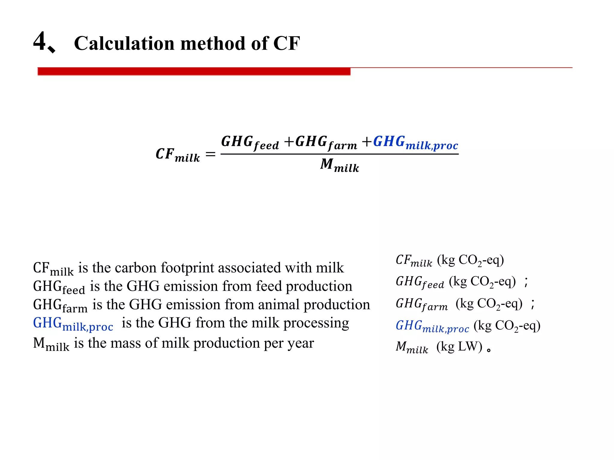 𝑪𝑭 𝒎𝒊𝒍𝒌 =
𝑮𝑯𝑮 𝒇𝒆𝒆𝒅 +𝑮𝑯𝑮 𝒇𝒂𝒓𝒎 +𝑮𝑯𝑮 𝒎𝒊𝒍𝒌,𝒑𝒓𝒐𝒄
𝑴 𝒎𝒊𝒍𝒌
𝐶𝐹 𝑚𝑖𝑙𝑘 (kg CO2-eq)
𝐺𝐻𝐺𝑓𝑒𝑒𝑑 (kg CO2-eq) ；
𝐺𝐻𝐺𝑓𝑎𝑟𝑚 (kg CO2-eq) ；
𝐺𝐻𝐺 𝑚𝑖𝑙𝑘,𝑝𝑟𝑜𝑐 (kg CO2-eq)
𝑀 𝑚𝑖𝑙𝑘 (kg LW) 。
4、Calculation method of CF
CFmilk is the carbon footprint associated with milk
GHGfeed is the GHG emission from feed production
GHGfarm is the GHG emission from animal production
GHGmilk,proc is the GHG from the milk processing
Mmilk is the mass of milk production per year
 